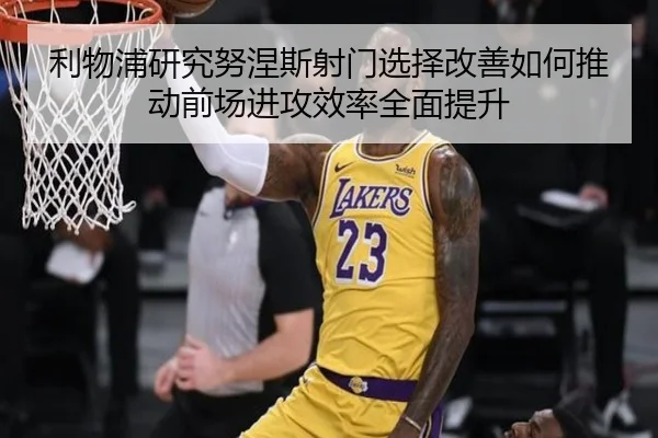 利物浦研究努涅斯射门选择改善如何推动前场进攻效率全面提升