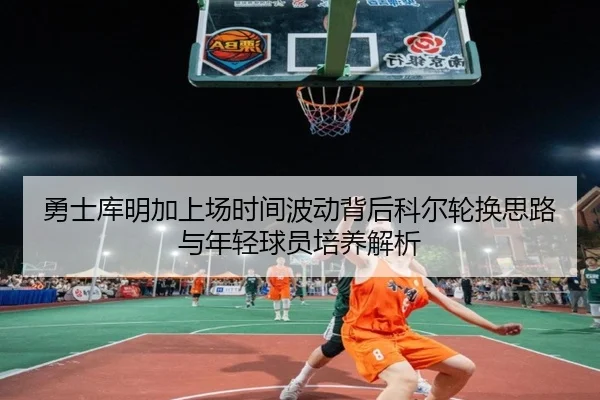 勇士库明加上场时间波动背后科尔轮换思路与年轻球员培养解析
