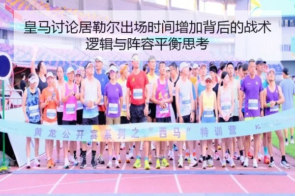 皇马讨论居勒尔出场时间增加背后的战术逻辑与阵容平衡思考