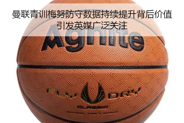 曼联青训梅努防守数据持续提升背后价值引发英媒广泛关注