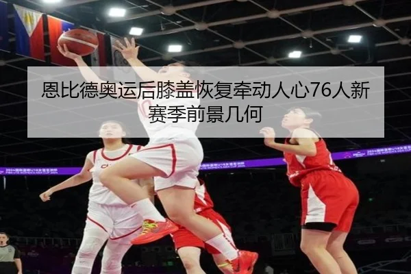 恩比德奥运后膝盖恢复牵动人心76人新赛季前景几何