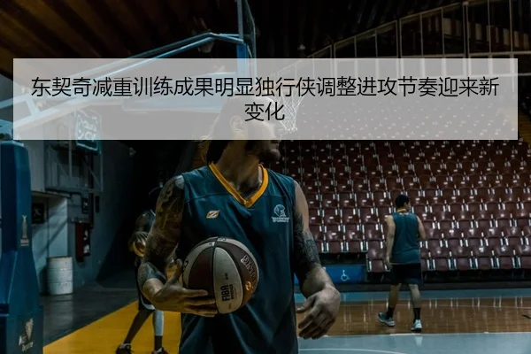 东契奇减重训练成果明显独行侠调整进攻节奏迎来新变化