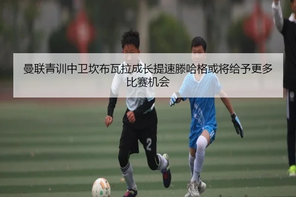 曼联青训中卫坎布瓦拉成长提速滕哈格或将给予更多比赛机会