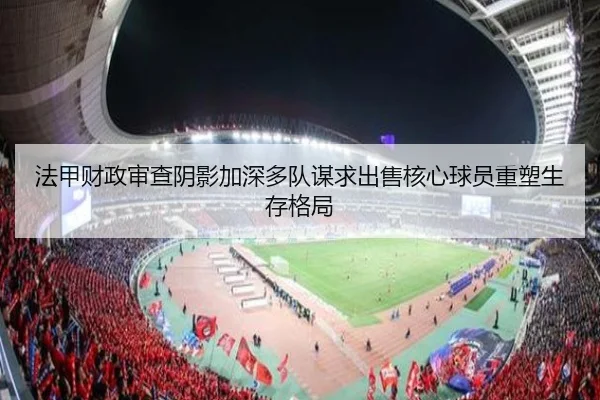 法甲财政审查阴影加深多队谋求出售核心球员重塑生存格局